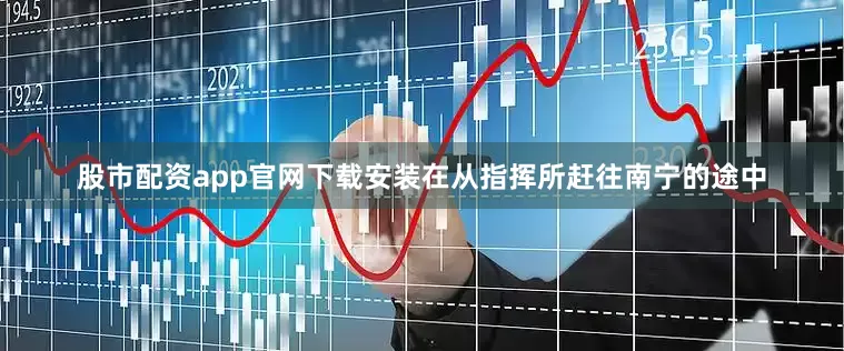 股市配资app官网下载安装在从指挥所赶往南宁的途中