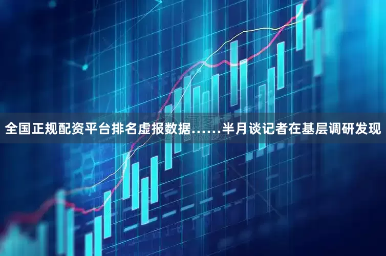 全国正规配资平台排名虚报数据……半月谈记者在基层调研发现