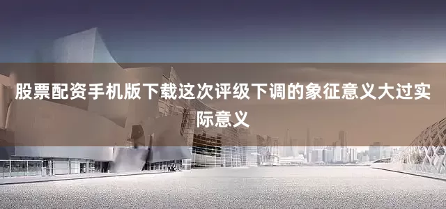 股票配资手机版下载这次评级下调的象征意义大过实际意义