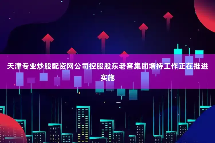 天津专业炒股配资网公司控股股东老窖集团增持工作正在推进实施