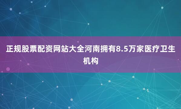 正规股票配资网站大全河南拥有8.5万家医疗卫生机构