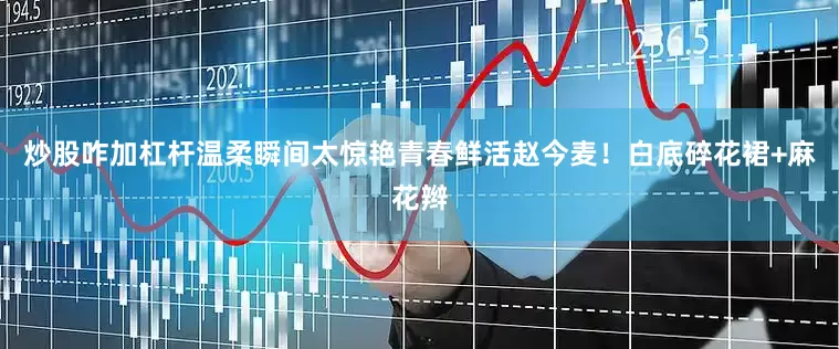 炒股咋加杠杆温柔瞬间太惊艳青春鲜活赵今麦！白底碎花裙+麻花辫