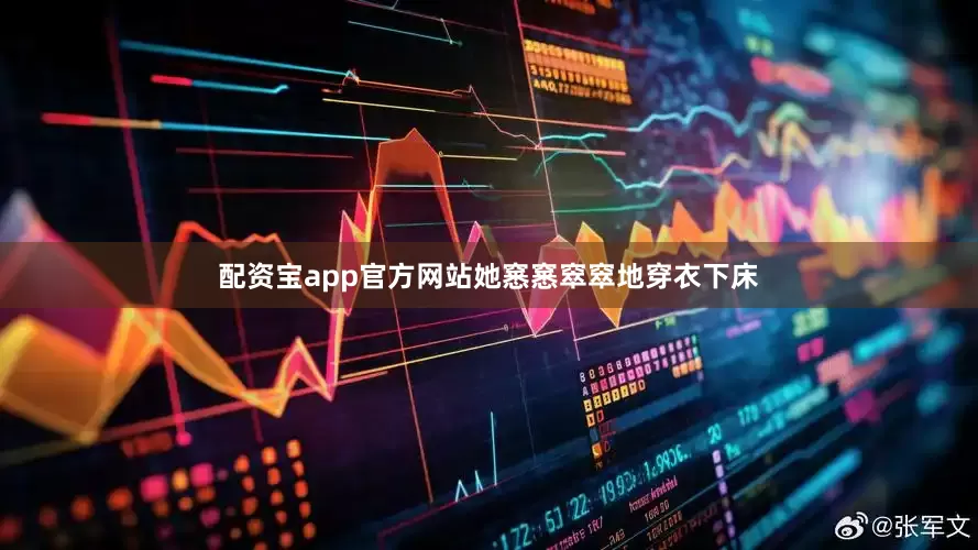 配资宝app官方网站她窸窸窣窣地穿衣下床